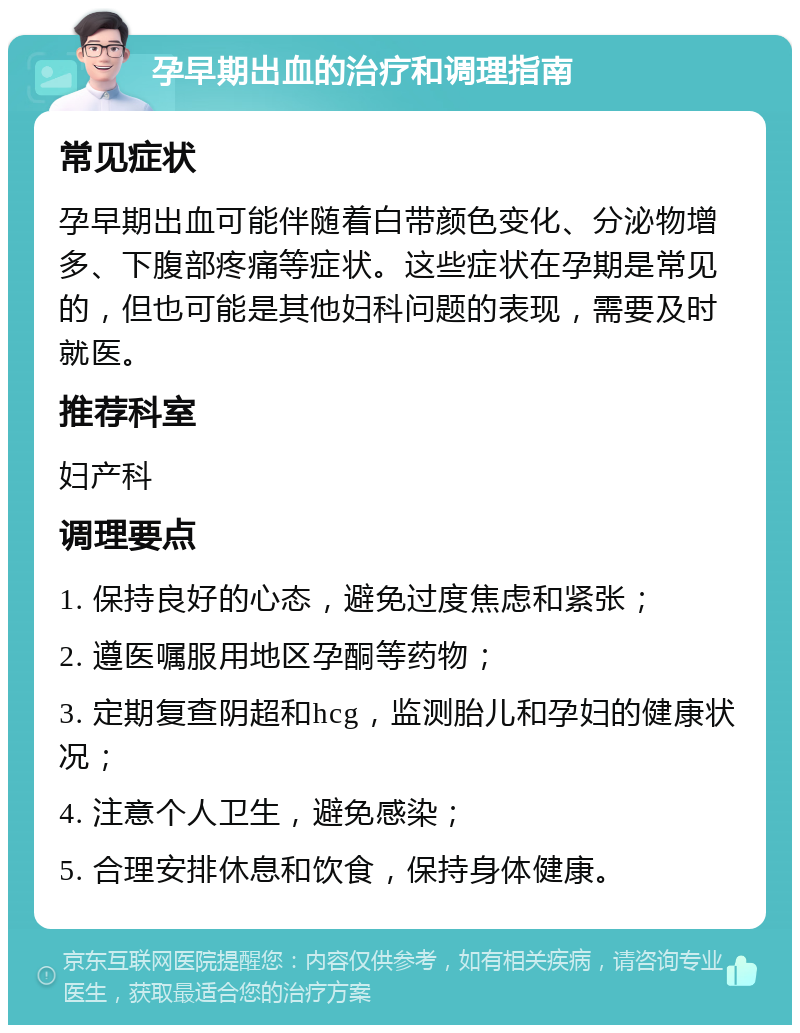 孕早期出血的治疗和调理指南 常见症状 孕早期出血可能伴随着白带颜色变化、分泌物增多、下腹部疼痛等症状。这些症状在孕期是常见的，但也可能是其他妇科问题的表现，需要及时就医。 推荐科室 妇产科 调理要点 1. 保持良好的心态，避免过度焦虑和紧张； 2. 遵医嘱服用地区孕酮等药物； 3. 定期复查阴超和hcg，监测胎儿和孕妇的健康状况； 4. 注意个人卫生，避免感染； 5. 合理安排休息和饮食，保持身体健康。