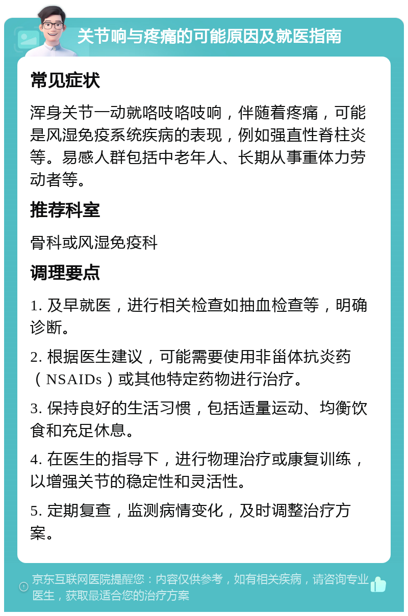 关节响与疼痛的可能原因及就医指南 常见症状 浑身关节一动就咯吱咯吱响，伴随着疼痛，可能是风湿免疫系统疾病的表现，例如强直性脊柱炎等。易感人群包括中老年人、长期从事重体力劳动者等。 推荐科室 骨科或风湿免疫科 调理要点 1. 及早就医，进行相关检查如抽血检查等，明确诊断。 2. 根据医生建议，可能需要使用非甾体抗炎药（NSAIDs）或其他特定药物进行治疗。 3. 保持良好的生活习惯，包括适量运动、均衡饮食和充足休息。 4. 在医生的指导下，进行物理治疗或康复训练，以增强关节的稳定性和灵活性。 5. 定期复查，监测病情变化，及时调整治疗方案。