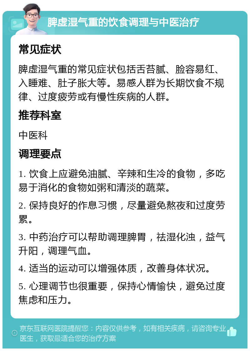 脾虚湿气重的饮食调理与中医治疗 常见症状 脾虚湿气重的常见症状包括舌苔腻、脸容易红、入睡难、肚子胀大等。易感人群为长期饮食不规律、过度疲劳或有慢性疾病的人群。 推荐科室 中医科 调理要点 1. 饮食上应避免油腻、辛辣和生冷的食物，多吃易于消化的食物如粥和清淡的蔬菜。 2. 保持良好的作息习惯，尽量避免熬夜和过度劳累。 3. 中药治疗可以帮助调理脾胃，祛湿化浊，益气升阳，调理气血。 4. 适当的运动可以增强体质，改善身体状况。 5. 心理调节也很重要，保持心情愉快，避免过度焦虑和压力。