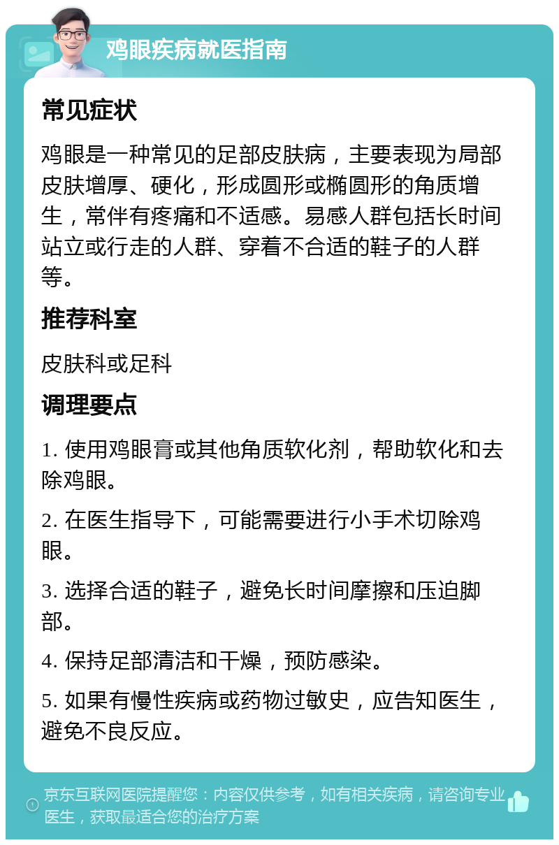 鸡眼疾病就医指南 常见症状 鸡眼是一种常见的足部皮肤病，主要表现为局部皮肤增厚、硬化，形成圆形或椭圆形的角质增生，常伴有疼痛和不适感。易感人群包括长时间站立或行走的人群、穿着不合适的鞋子的人群等。 推荐科室 皮肤科或足科 调理要点 1. 使用鸡眼膏或其他角质软化剂，帮助软化和去除鸡眼。 2. 在医生指导下，可能需要进行小手术切除鸡眼。 3. 选择合适的鞋子，避免长时间摩擦和压迫脚部。 4. 保持足部清洁和干燥，预防感染。 5. 如果有慢性疾病或药物过敏史，应告知医生，避免不良反应。