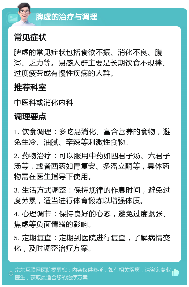 脾虚的治疗与调理 常见症状 脾虚的常见症状包括食欲不振、消化不良、腹泻、乏力等。易感人群主要是长期饮食不规律、过度疲劳或有慢性疾病的人群。 推荐科室 中医科或消化内科 调理要点 1. 饮食调理：多吃易消化、富含营养的食物，避免生冷、油腻、辛辣等刺激性食物。 2. 药物治疗：可以服用中药如四君子汤、六君子汤等，或者西药如胃复安、多潘立酮等，具体药物需在医生指导下使用。 3. 生活方式调整：保持规律的作息时间，避免过度劳累，适当进行体育锻炼以增强体质。 4. 心理调节：保持良好的心态，避免过度紧张、焦虑等负面情绪的影响。 5. 定期复查：定期到医院进行复查，了解病情变化，及时调整治疗方案。