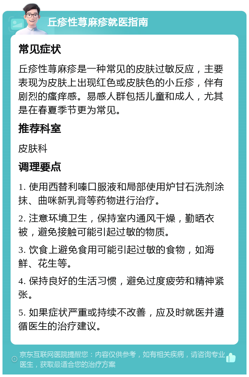 丘疹性荨麻疹就医指南 常见症状 丘疹性荨麻疹是一种常见的皮肤过敏反应，主要表现为皮肤上出现红色或皮肤色的小丘疹，伴有剧烈的瘙痒感。易感人群包括儿童和成人，尤其是在春夏季节更为常见。 推荐科室 皮肤科 调理要点 1. 使用西替利嗪口服液和局部使用炉甘石洗剂涂抹、曲咪新乳膏等药物进行治疗。 2. 注意环境卫生，保持室内通风干燥，勤晒衣被，避免接触可能引起过敏的物质。 3. 饮食上避免食用可能引起过敏的食物，如海鲜、花生等。 4. 保持良好的生活习惯，避免过度疲劳和精神紧张。 5. 如果症状严重或持续不改善，应及时就医并遵循医生的治疗建议。