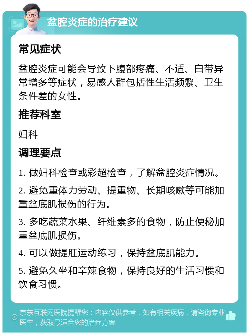 盆腔炎症的治疗建议 常见症状 盆腔炎症可能会导致下腹部疼痛、不适、白带异常增多等症状，易感人群包括性生活频繁、卫生条件差的女性。 推荐科室 妇科 调理要点 1. 做妇科检查或彩超检查，了解盆腔炎症情况。 2. 避免重体力劳动、提重物、长期咳嗽等可能加重盆底肌损伤的行为。 3. 多吃蔬菜水果、纤维素多的食物，防止便秘加重盆底肌损伤。 4. 可以做提肛运动练习，保持盆底肌能力。 5. 避免久坐和辛辣食物，保持良好的生活习惯和饮食习惯。