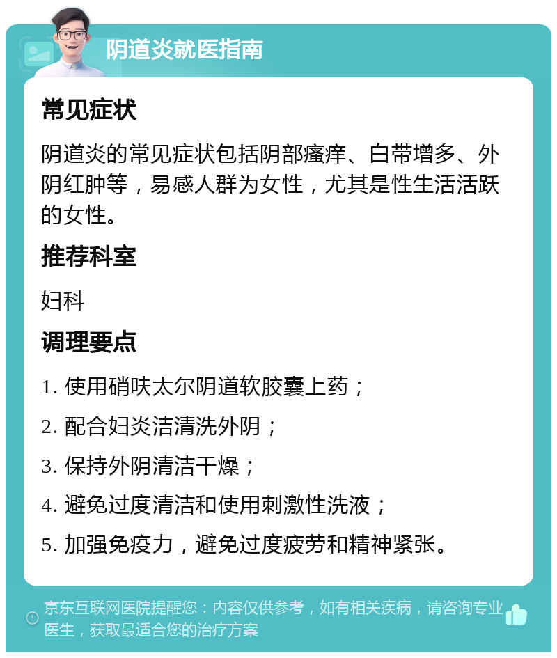 阴道炎就医指南 常见症状 阴道炎的常见症状包括阴部瘙痒、白带增多、外阴红肿等，易感人群为女性，尤其是性生活活跃的女性。 推荐科室 妇科 调理要点 1. 使用硝呋太尔阴道软胶囊上药； 2. 配合妇炎洁清洗外阴； 3. 保持外阴清洁干燥； 4. 避免过度清洁和使用刺激性洗液； 5. 加强免疫力，避免过度疲劳和精神紧张。