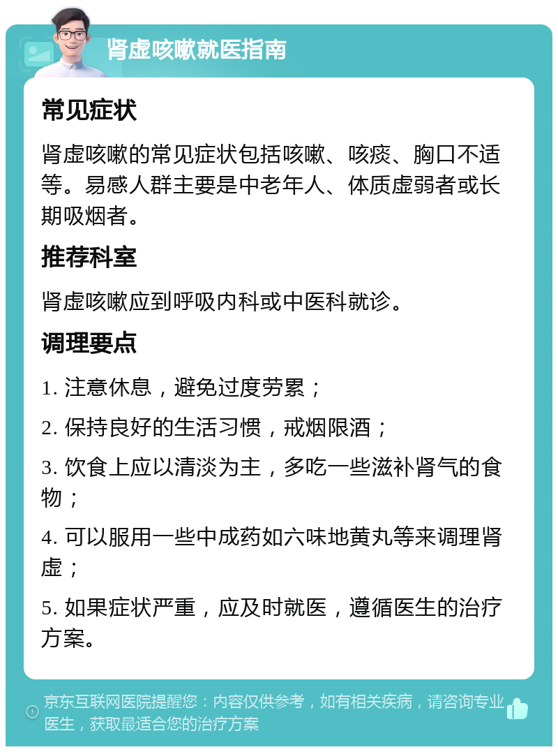 肾虚咳嗽就医指南 常见症状 肾虚咳嗽的常见症状包括咳嗽、咳痰、胸口不适等。易感人群主要是中老年人、体质虚弱者或长期吸烟者。 推荐科室 肾虚咳嗽应到呼吸内科或中医科就诊。 调理要点 1. 注意休息，避免过度劳累； 2. 保持良好的生活习惯，戒烟限酒； 3. 饮食上应以清淡为主，多吃一些滋补肾气的食物； 4. 可以服用一些中成药如六味地黄丸等来调理肾虚； 5. 如果症状严重，应及时就医，遵循医生的治疗方案。