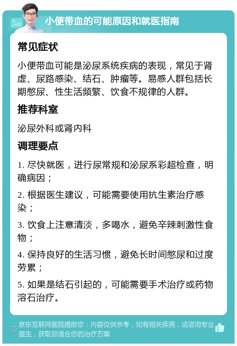 小便带血的可能原因和就医指南 常见症状 小便带血可能是泌尿系统疾病的表现，常见于肾虚、尿路感染、结石、肿瘤等。易感人群包括长期憋尿、性生活频繁、饮食不规律的人群。 推荐科室 泌尿外科或肾内科 调理要点 1. 尽快就医，进行尿常规和泌尿系彩超检查，明确病因； 2. 根据医生建议，可能需要使用抗生素治疗感染； 3. 饮食上注意清淡，多喝水，避免辛辣刺激性食物； 4. 保持良好的生活习惯，避免长时间憋尿和过度劳累； 5. 如果是结石引起的，可能需要手术治疗或药物溶石治疗。