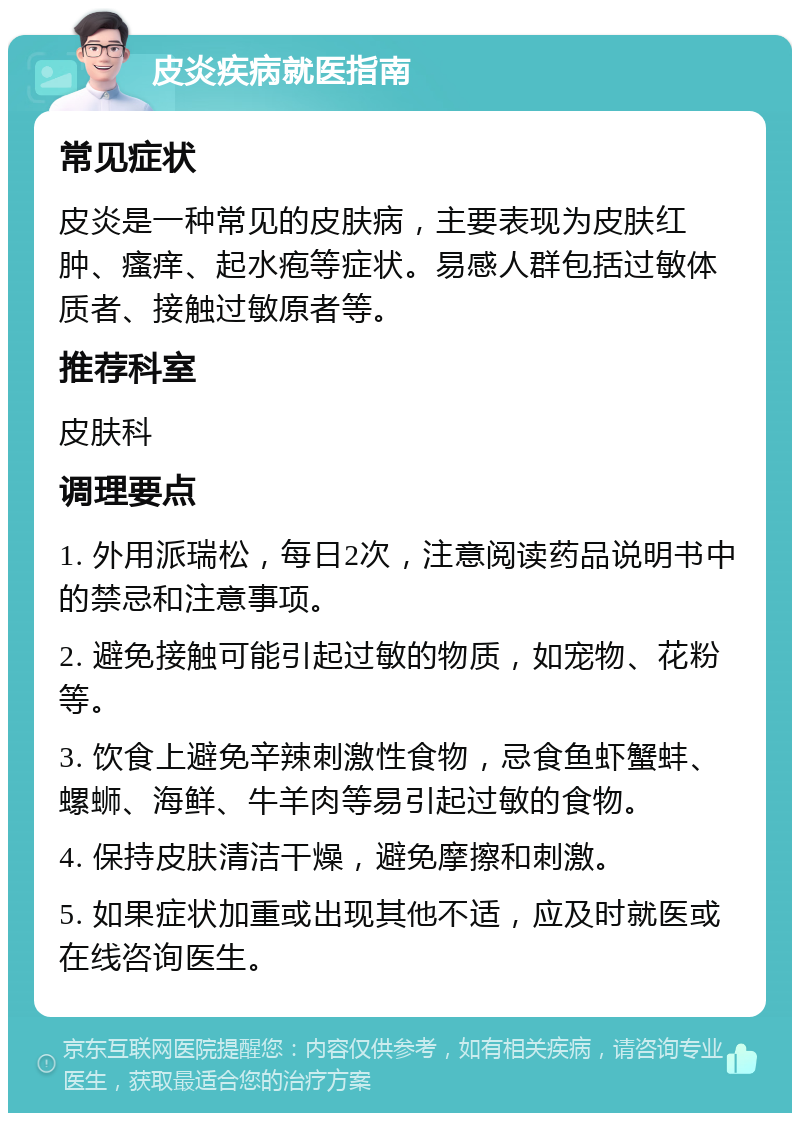 皮炎疾病就医指南 常见症状 皮炎是一种常见的皮肤病，主要表现为皮肤红肿、瘙痒、起水疱等症状。易感人群包括过敏体质者、接触过敏原者等。 推荐科室 皮肤科 调理要点 1. 外用派瑞松，每日2次，注意阅读药品说明书中的禁忌和注意事项。 2. 避免接触可能引起过敏的物质，如宠物、花粉等。 3. 饮食上避免辛辣刺激性食物，忌食鱼虾蟹蚌、螺蛳、海鲜、牛羊肉等易引起过敏的食物。 4. 保持皮肤清洁干燥，避免摩擦和刺激。 5. 如果症状加重或出现其他不适，应及时就医或在线咨询医生。