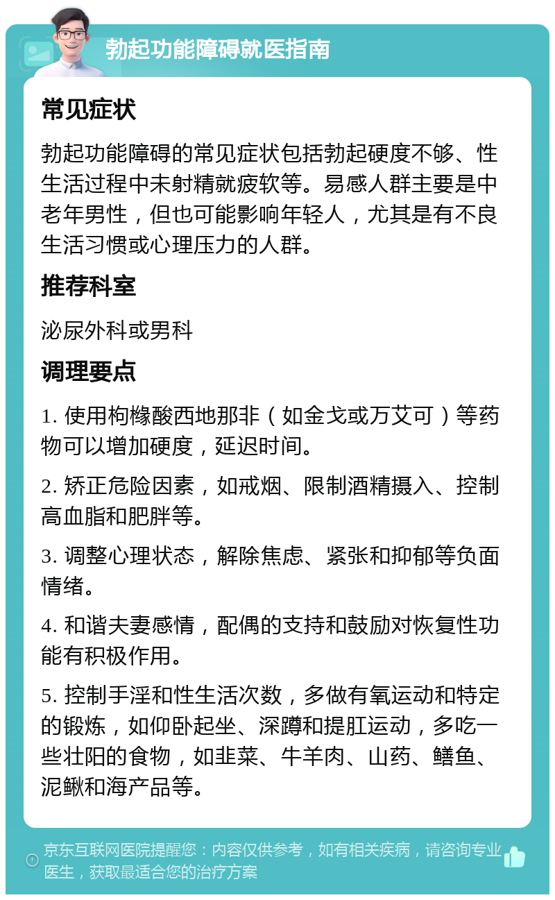 勃起功能障碍就医指南 常见症状 勃起功能障碍的常见症状包括勃起硬度不够、性生活过程中未射精就疲软等。易感人群主要是中老年男性，但也可能影响年轻人，尤其是有不良生活习惯或心理压力的人群。 推荐科室 泌尿外科或男科 调理要点 1. 使用枸橼酸西地那非（如金戈或万艾可）等药物可以增加硬度，延迟时间。 2. 矫正危险因素，如戒烟、限制酒精摄入、控制高血脂和肥胖等。 3. 调整心理状态，解除焦虑、紧张和抑郁等负面情绪。 4. 和谐夫妻感情，配偶的支持和鼓励对恢复性功能有积极作用。 5. 控制手淫和性生活次数，多做有氧运动和特定的锻炼，如仰卧起坐、深蹲和提肛运动，多吃一些壮阳的食物，如韭菜、牛羊肉、山药、鳝鱼、泥鳅和海产品等。