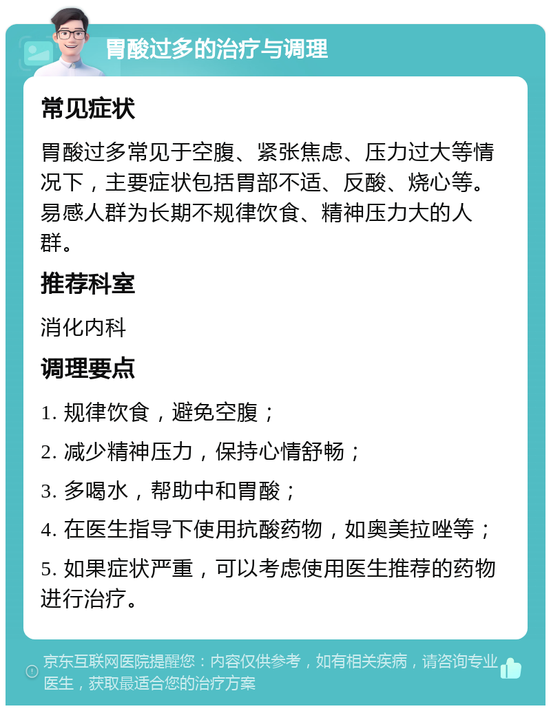 胃酸过多的治疗与调理 常见症状 胃酸过多常见于空腹、紧张焦虑、压力过大等情况下，主要症状包括胃部不适、反酸、烧心等。易感人群为长期不规律饮食、精神压力大的人群。 推荐科室 消化内科 调理要点 1. 规律饮食，避免空腹； 2. 减少精神压力，保持心情舒畅； 3. 多喝水，帮助中和胃酸； 4. 在医生指导下使用抗酸药物，如奥美拉唑等； 5. 如果症状严重，可以考虑使用医生推荐的药物进行治疗。