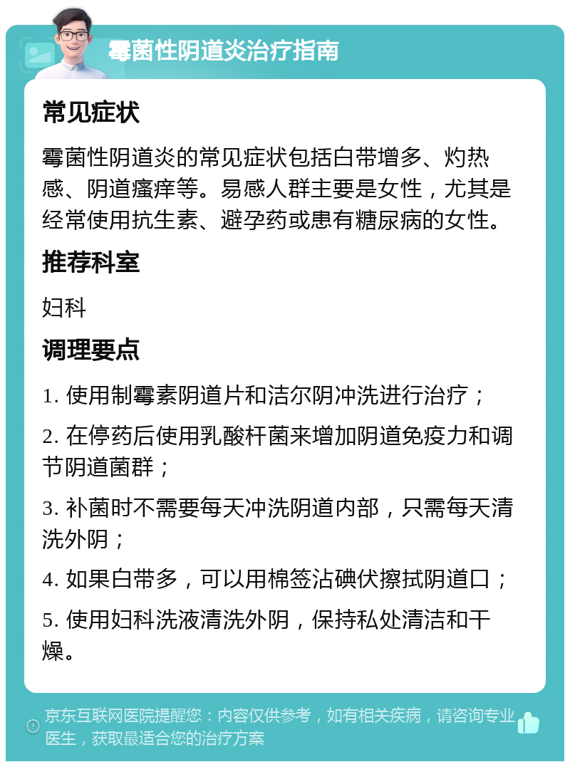 霉菌性阴道炎治疗指南 常见症状 霉菌性阴道炎的常见症状包括白带增多、灼热感、阴道瘙痒等。易感人群主要是女性，尤其是经常使用抗生素、避孕药或患有糖尿病的女性。 推荐科室 妇科 调理要点 1. 使用制霉素阴道片和洁尔阴冲洗进行治疗； 2. 在停药后使用乳酸杆菌来增加阴道免疫力和调节阴道菌群； 3. 补菌时不需要每天冲洗阴道内部，只需每天清洗外阴； 4. 如果白带多，可以用棉签沾碘伏擦拭阴道口； 5. 使用妇科洗液清洗外阴，保持私处清洁和干燥。