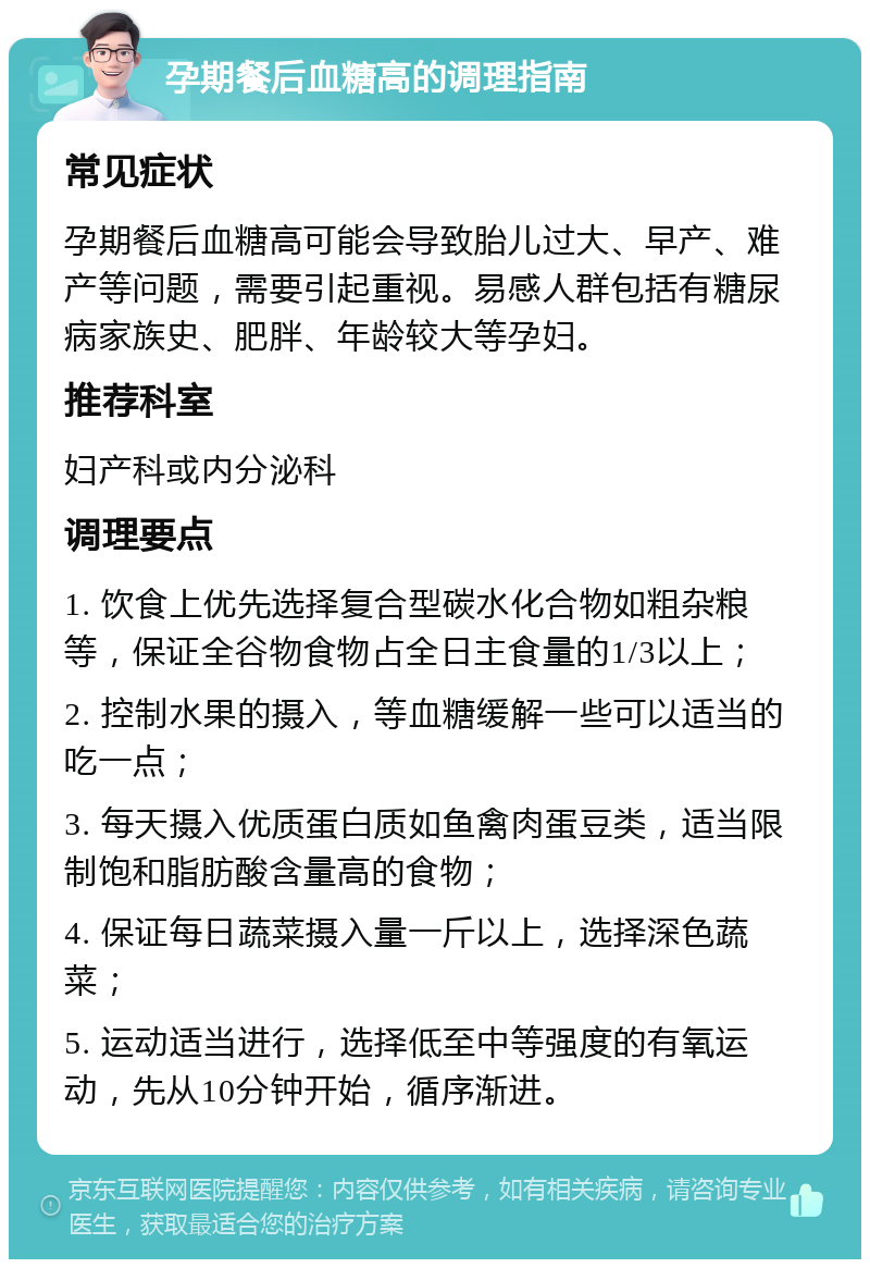 孕期餐后血糖高的调理指南 常见症状 孕期餐后血糖高可能会导致胎儿过大、早产、难产等问题，需要引起重视。易感人群包括有糖尿病家族史、肥胖、年龄较大等孕妇。 推荐科室 妇产科或内分泌科 调理要点 1. 饮食上优先选择复合型碳水化合物如粗杂粮等，保证全谷物食物占全日主食量的1/3以上； 2. 控制水果的摄入，等血糖缓解一些可以适当的吃一点； 3. 每天摄入优质蛋白质如鱼禽肉蛋豆类，适当限制饱和脂肪酸含量高的食物； 4. 保证每日蔬菜摄入量一斤以上，选择深色蔬菜； 5. 运动适当进行，选择低至中等强度的有氧运动，先从10分钟开始，循序渐进。