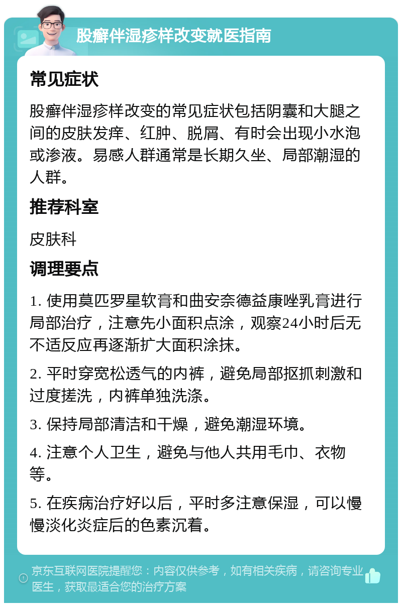 股癣伴湿疹样改变就医指南 常见症状 股癣伴湿疹样改变的常见症状包括阴囊和大腿之间的皮肤发痒、红肿、脱屑、有时会出现小水泡或渗液。易感人群通常是长期久坐、局部潮湿的人群。 推荐科室 皮肤科 调理要点 1. 使用莫匹罗星软膏和曲安奈德益康唑乳膏进行局部治疗，注意先小面积点涂，观察24小时后无不适反应再逐渐扩大面积涂抹。 2. 平时穿宽松透气的内裤，避免局部抠抓刺激和过度搓洗，内裤单独洗涤。 3. 保持局部清洁和干燥，避免潮湿环境。 4. 注意个人卫生，避免与他人共用毛巾、衣物等。 5. 在疾病治疗好以后，平时多注意保湿，可以慢慢淡化炎症后的色素沉着。