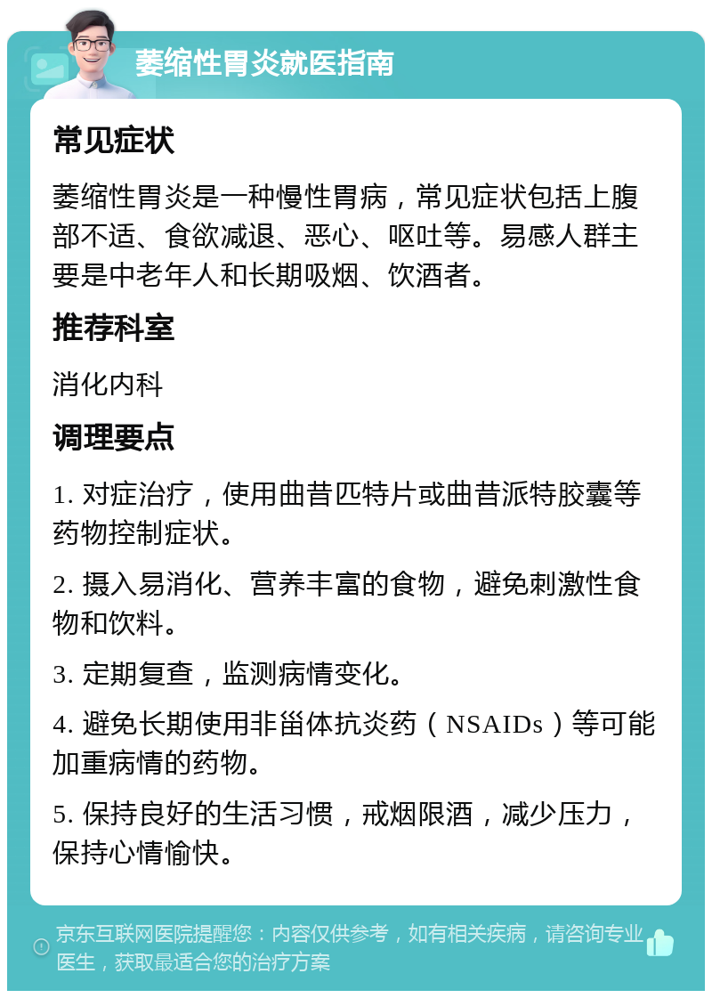 萎缩性胃炎就医指南 常见症状 萎缩性胃炎是一种慢性胃病，常见症状包括上腹部不适、食欲减退、恶心、呕吐等。易感人群主要是中老年人和长期吸烟、饮酒者。 推荐科室 消化内科 调理要点 1. 对症治疗，使用曲昔匹特片或曲昔派特胶囊等药物控制症状。 2. 摄入易消化、营养丰富的食物，避免刺激性食物和饮料。 3. 定期复查，监测病情变化。 4. 避免长期使用非甾体抗炎药（NSAIDs）等可能加重病情的药物。 5. 保持良好的生活习惯，戒烟限酒，减少压力，保持心情愉快。