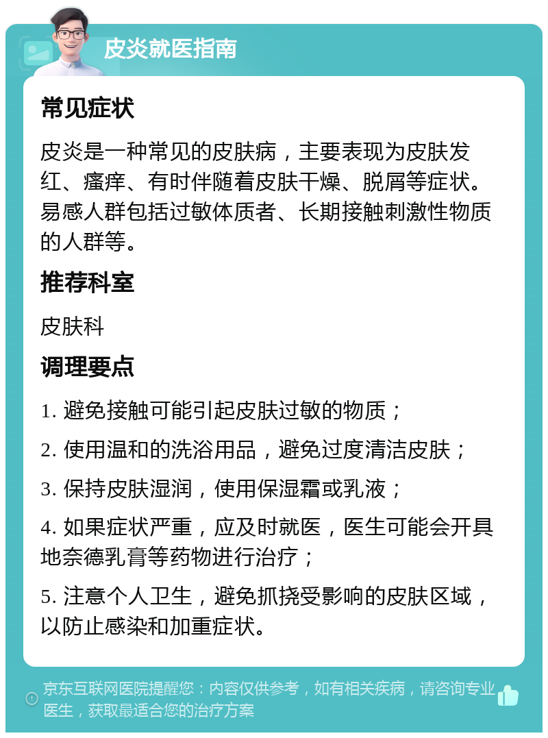 皮炎就医指南 常见症状 皮炎是一种常见的皮肤病，主要表现为皮肤发红、瘙痒、有时伴随着皮肤干燥、脱屑等症状。易感人群包括过敏体质者、长期接触刺激性物质的人群等。 推荐科室 皮肤科 调理要点 1. 避免接触可能引起皮肤过敏的物质； 2. 使用温和的洗浴用品，避免过度清洁皮肤； 3. 保持皮肤湿润，使用保湿霜或乳液； 4. 如果症状严重，应及时就医，医生可能会开具地奈德乳膏等药物进行治疗； 5. 注意个人卫生，避免抓挠受影响的皮肤区域，以防止感染和加重症状。