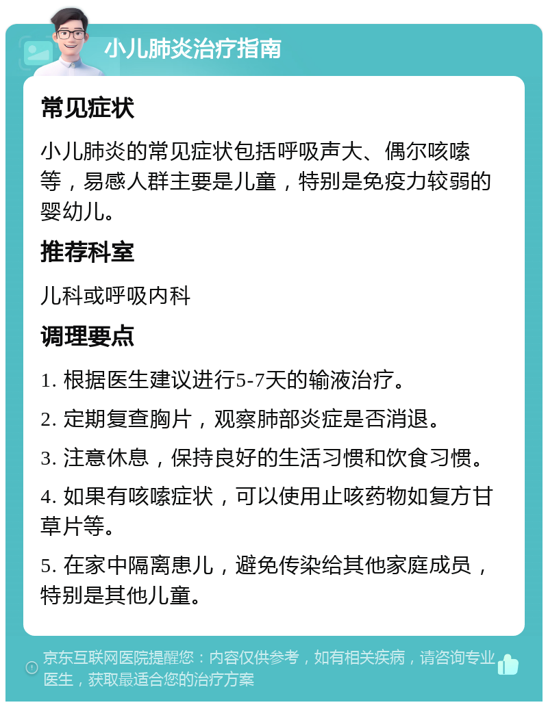 小儿肺炎治疗指南 常见症状 小儿肺炎的常见症状包括呼吸声大、偶尔咳嗦等，易感人群主要是儿童，特别是免疫力较弱的婴幼儿。 推荐科室 儿科或呼吸内科 调理要点 1. 根据医生建议进行5-7天的输液治疗。 2. 定期复查胸片，观察肺部炎症是否消退。 3. 注意休息，保持良好的生活习惯和饮食习惯。 4. 如果有咳嗦症状，可以使用止咳药物如复方甘草片等。 5. 在家中隔离患儿，避免传染给其他家庭成员，特别是其他儿童。