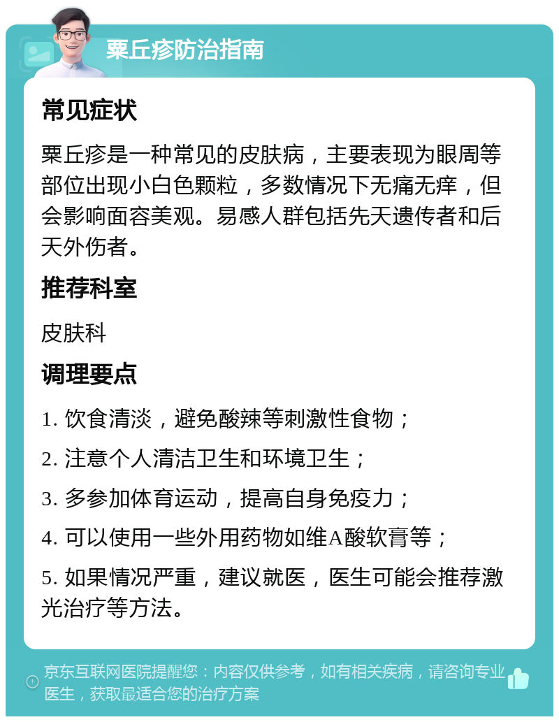 粟丘疹防治指南 常见症状 粟丘疹是一种常见的皮肤病，主要表现为眼周等部位出现小白色颗粒，多数情况下无痛无痒，但会影响面容美观。易感人群包括先天遗传者和后天外伤者。 推荐科室 皮肤科 调理要点 1. 饮食清淡，避免酸辣等刺激性食物； 2. 注意个人清洁卫生和环境卫生； 3. 多参加体育运动，提高自身免疫力； 4. 可以使用一些外用药物如维A酸软膏等； 5. 如果情况严重，建议就医，医生可能会推荐激光治疗等方法。