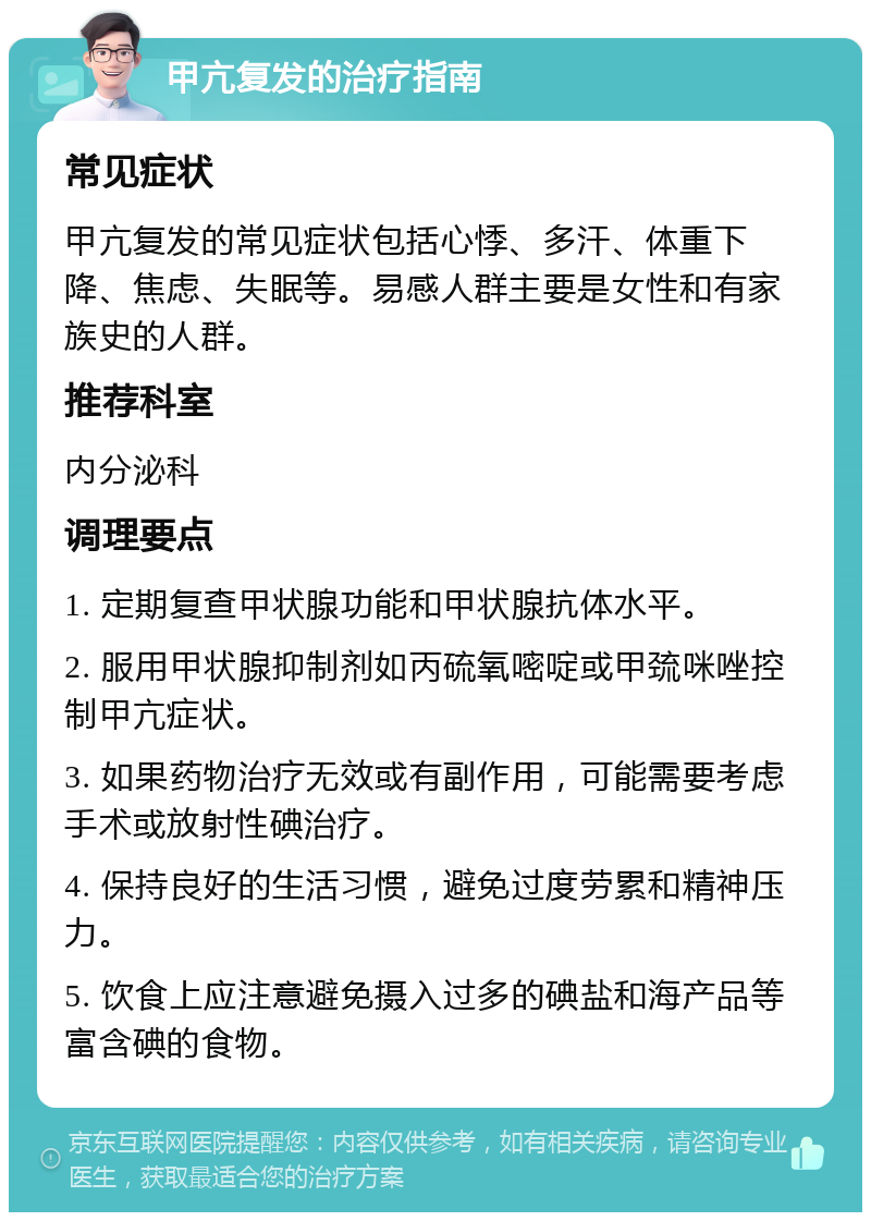 甲亢复发的治疗指南 常见症状 甲亢复发的常见症状包括心悸、多汗、体重下降、焦虑、失眠等。易感人群主要是女性和有家族史的人群。 推荐科室 内分泌科 调理要点 1. 定期复查甲状腺功能和甲状腺抗体水平。 2. 服用甲状腺抑制剂如丙硫氧嘧啶或甲巯咪唑控制甲亢症状。 3. 如果药物治疗无效或有副作用，可能需要考虑手术或放射性碘治疗。 4. 保持良好的生活习惯，避免过度劳累和精神压力。 5. 饮食上应注意避免摄入过多的碘盐和海产品等富含碘的食物。