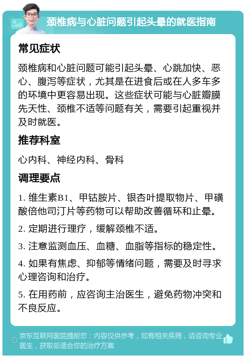 颈椎病与心脏问题引起头晕的就医指南 常见症状 颈椎病和心脏问题可能引起头晕、心跳加快、恶心、腹泻等症状，尤其是在进食后或在人多车多的环境中更容易出现。这些症状可能与心脏瓣膜先天性、颈椎不适等问题有关，需要引起重视并及时就医。 推荐科室 心内科、神经内科、骨科 调理要点 1. 维生素B1、甲钴胺片、银杏叶提取物片、甲磺酸倍他司汀片等药物可以帮助改善循环和止晕。 2. 定期进行理疗，缓解颈椎不适。 3. 注意监测血压、血糖、血脂等指标的稳定性。 4. 如果有焦虑、抑郁等情绪问题，需要及时寻求心理咨询和治疗。 5. 在用药前，应咨询主治医生，避免药物冲突和不良反应。