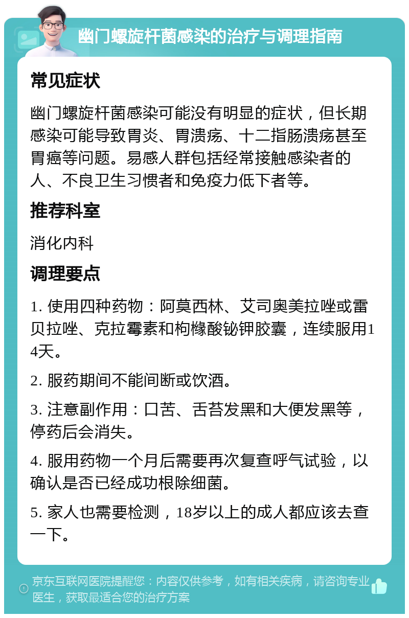 幽门螺旋杆菌感染的治疗与调理指南 常见症状 幽门螺旋杆菌感染可能没有明显的症状，但长期感染可能导致胃炎、胃溃疡、十二指肠溃疡甚至胃癌等问题。易感人群包括经常接触感染者的人、不良卫生习惯者和免疫力低下者等。 推荐科室 消化内科 调理要点 1. 使用四种药物：阿莫西林、艾司奥美拉唑或雷贝拉唑、克拉霉素和枸橼酸铋钾胶囊，连续服用14天。 2. 服药期间不能间断或饮酒。 3. 注意副作用：口苦、舌苔发黑和大便发黑等，停药后会消失。 4. 服用药物一个月后需要再次复查呼气试验，以确认是否已经成功根除细菌。 5. 家人也需要检测，18岁以上的成人都应该去查一下。