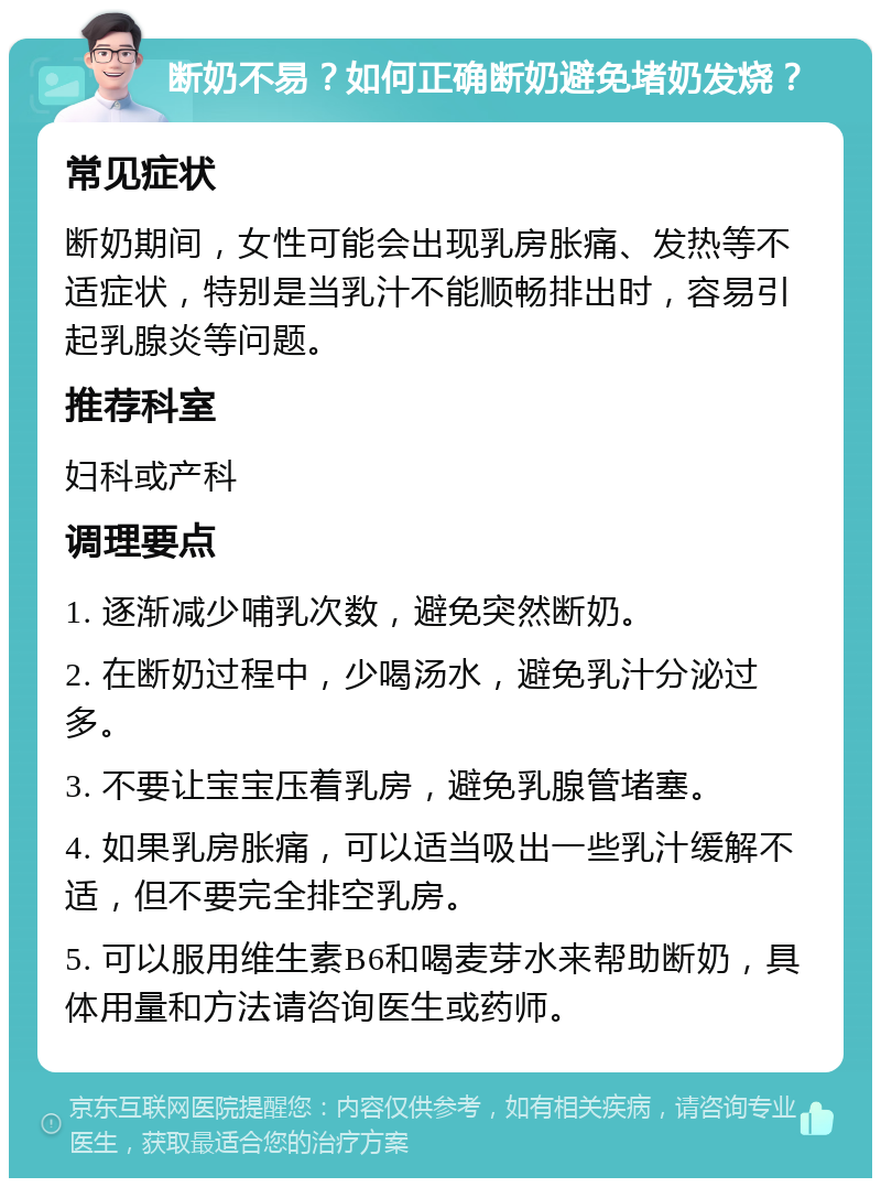 断奶不易？如何正确断奶避免堵奶发烧？ 常见症状 断奶期间，女性可能会出现乳房胀痛、发热等不适症状，特别是当乳汁不能顺畅排出时，容易引起乳腺炎等问题。 推荐科室 妇科或产科 调理要点 1. 逐渐减少哺乳次数，避免突然断奶。 2. 在断奶过程中，少喝汤水，避免乳汁分泌过多。 3. 不要让宝宝压着乳房，避免乳腺管堵塞。 4. 如果乳房胀痛，可以适当吸出一些乳汁缓解不适，但不要完全排空乳房。 5. 可以服用维生素B6和喝麦芽水来帮助断奶，具体用量和方法请咨询医生或药师。