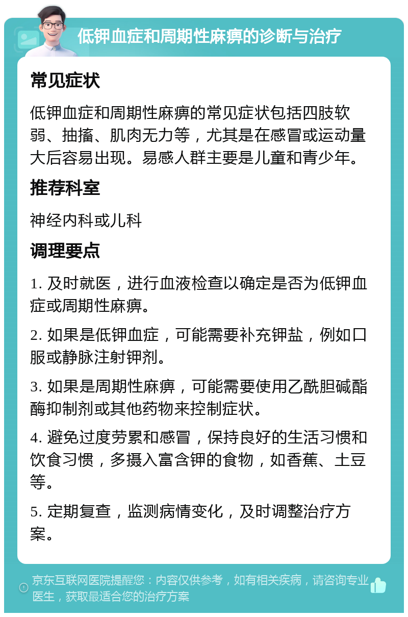 低钾血症和周期性麻痹的诊断与治疗 常见症状 低钾血症和周期性麻痹的常见症状包括四肢软弱、抽搐、肌肉无力等，尤其是在感冒或运动量大后容易出现。易感人群主要是儿童和青少年。 推荐科室 神经内科或儿科 调理要点 1. 及时就医，进行血液检查以确定是否为低钾血症或周期性麻痹。 2. 如果是低钾血症，可能需要补充钾盐，例如口服或静脉注射钾剂。 3. 如果是周期性麻痹，可能需要使用乙酰胆碱酯酶抑制剂或其他药物来控制症状。 4. 避免过度劳累和感冒，保持良好的生活习惯和饮食习惯，多摄入富含钾的食物，如香蕉、土豆等。 5. 定期复查，监测病情变化，及时调整治疗方案。