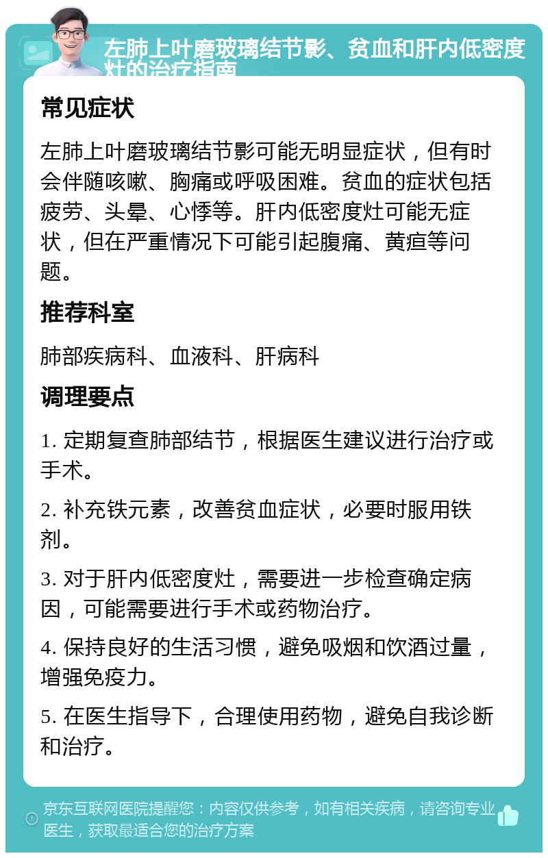 左肺上叶磨玻璃结节影、贫血和肝内低密度灶的治疗指南 常见症状 左肺上叶磨玻璃结节影可能无明显症状，但有时会伴随咳嗽、胸痛或呼吸困难。贫血的症状包括疲劳、头晕、心悸等。肝内低密度灶可能无症状，但在严重情况下可能引起腹痛、黄疸等问题。 推荐科室 肺部疾病科、血液科、肝病科 调理要点 1. 定期复查肺部结节，根据医生建议进行治疗或手术。 2. 补充铁元素，改善贫血症状，必要时服用铁剂。 3. 对于肝内低密度灶，需要进一步检查确定病因，可能需要进行手术或药物治疗。 4. 保持良好的生活习惯，避免吸烟和饮酒过量，增强免疫力。 5. 在医生指导下，合理使用药物，避免自我诊断和治疗。