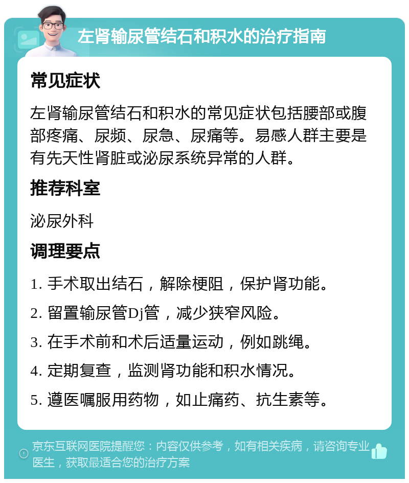 左肾输尿管结石和积水的治疗指南 常见症状 左肾输尿管结石和积水的常见症状包括腰部或腹部疼痛、尿频、尿急、尿痛等。易感人群主要是有先天性肾脏或泌尿系统异常的人群。 推荐科室 泌尿外科 调理要点 1. 手术取出结石，解除梗阻，保护肾功能。 2. 留置输尿管Dj管，减少狭窄风险。 3. 在手术前和术后适量运动，例如跳绳。 4. 定期复查，监测肾功能和积水情况。 5. 遵医嘱服用药物，如止痛药、抗生素等。