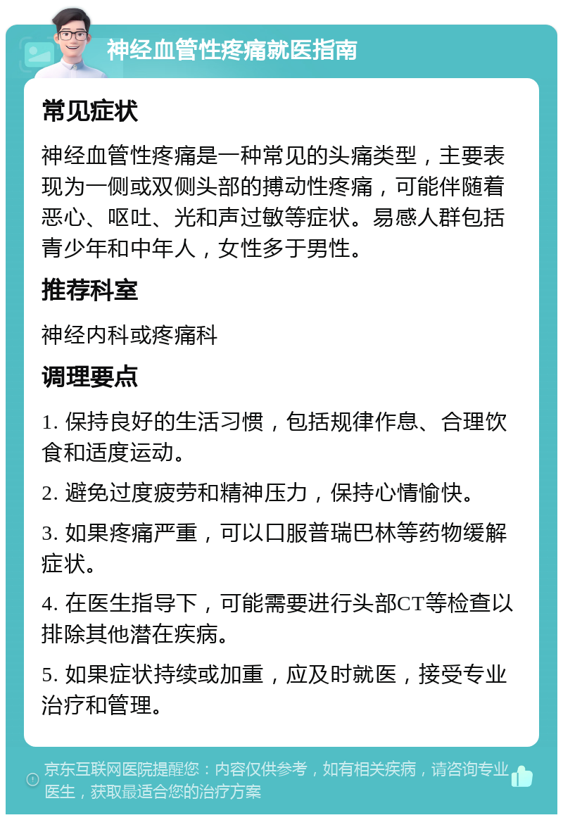 神经血管性疼痛就医指南 常见症状 神经血管性疼痛是一种常见的头痛类型，主要表现为一侧或双侧头部的搏动性疼痛，可能伴随着恶心、呕吐、光和声过敏等症状。易感人群包括青少年和中年人，女性多于男性。 推荐科室 神经内科或疼痛科 调理要点 1. 保持良好的生活习惯，包括规律作息、合理饮食和适度运动。 2. 避免过度疲劳和精神压力，保持心情愉快。 3. 如果疼痛严重，可以口服普瑞巴林等药物缓解症状。 4. 在医生指导下，可能需要进行头部CT等检查以排除其他潜在疾病。 5. 如果症状持续或加重，应及时就医，接受专业治疗和管理。