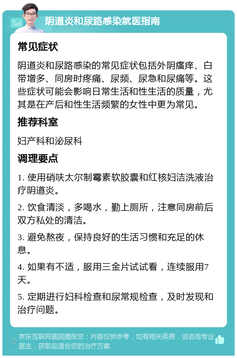 阴道炎和尿路感染就医指南 常见症状 阴道炎和尿路感染的常见症状包括外阴瘙痒、白带增多、同房时疼痛、尿频、尿急和尿痛等。这些症状可能会影响日常生活和性生活的质量，尤其是在产后和性生活频繁的女性中更为常见。 推荐科室 妇产科和泌尿科 调理要点 1. 使用硝呋太尔制霉素软胶囊和红核妇洁洗液治疗阴道炎。 2. 饮食清淡，多喝水，勤上厕所，注意同房前后双方私处的清洁。 3. 避免熬夜，保持良好的生活习惯和充足的休息。 4. 如果有不适，服用三金片试试看，连续服用7天。 5. 定期进行妇科检查和尿常规检查，及时发现和治疗问题。