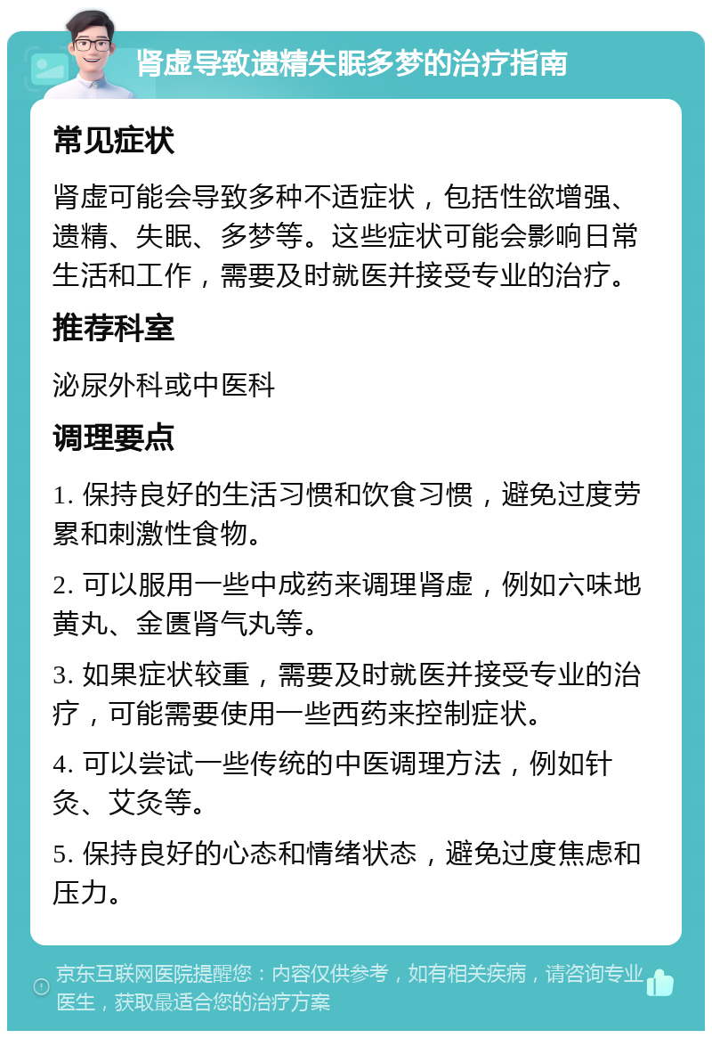 肾虚导致遗精失眠多梦的治疗指南 常见症状 肾虚可能会导致多种不适症状，包括性欲增强、遗精、失眠、多梦等。这些症状可能会影响日常生活和工作，需要及时就医并接受专业的治疗。 推荐科室 泌尿外科或中医科 调理要点 1. 保持良好的生活习惯和饮食习惯，避免过度劳累和刺激性食物。 2. 可以服用一些中成药来调理肾虚，例如六味地黄丸、金匮肾气丸等。 3. 如果症状较重，需要及时就医并接受专业的治疗，可能需要使用一些西药来控制症状。 4. 可以尝试一些传统的中医调理方法，例如针灸、艾灸等。 5. 保持良好的心态和情绪状态，避免过度焦虑和压力。