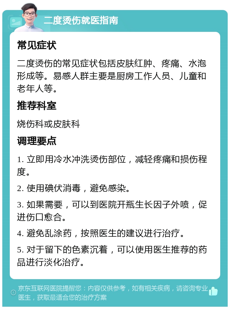 二度烫伤就医指南 常见症状 二度烫伤的常见症状包括皮肤红肿、疼痛、水泡形成等。易感人群主要是厨房工作人员、儿童和老年人等。 推荐科室 烧伤科或皮肤科 调理要点 1. 立即用冷水冲洗烫伤部位，减轻疼痛和损伤程度。 2. 使用碘伏消毒，避免感染。 3. 如果需要，可以到医院开瓶生长因子外喷，促进伤口愈合。 4. 避免乱涂药，按照医生的建议进行治疗。 5. 对于留下的色素沉着，可以使用医生推荐的药品进行淡化治疗。