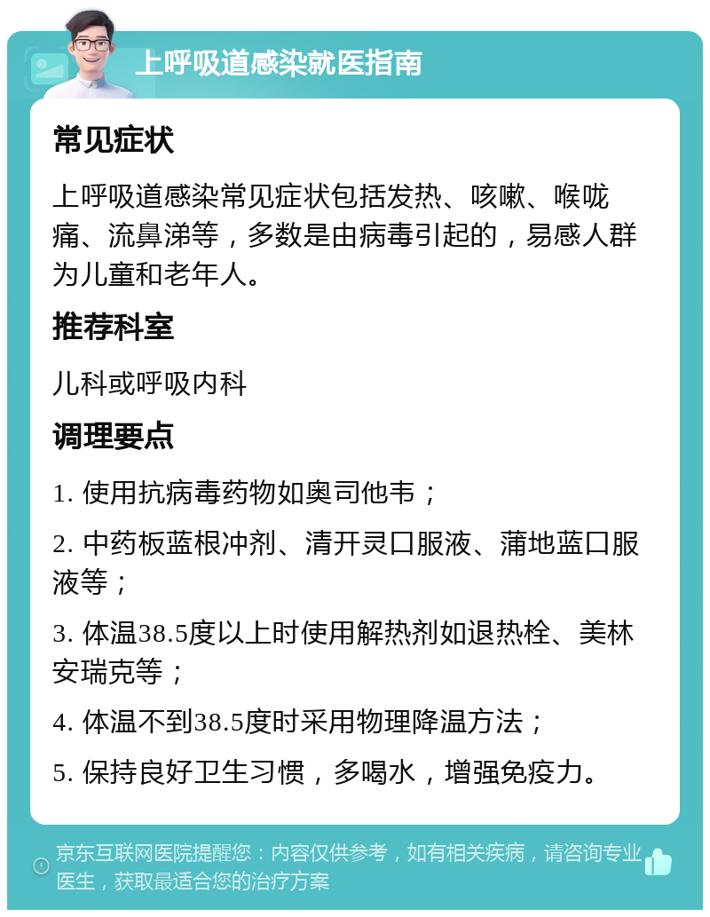 上呼吸道感染就医指南 常见症状 上呼吸道感染常见症状包括发热、咳嗽、喉咙痛、流鼻涕等，多数是由病毒引起的，易感人群为儿童和老年人。 推荐科室 儿科或呼吸内科 调理要点 1. 使用抗病毒药物如奥司他韦； 2. 中药板蓝根冲剂、清开灵口服液、蒲地蓝口服液等； 3. 体温38.5度以上时使用解热剂如退热栓、美林安瑞克等； 4. 体温不到38.5度时采用物理降温方法； 5. 保持良好卫生习惯，多喝水，增强免疫力。