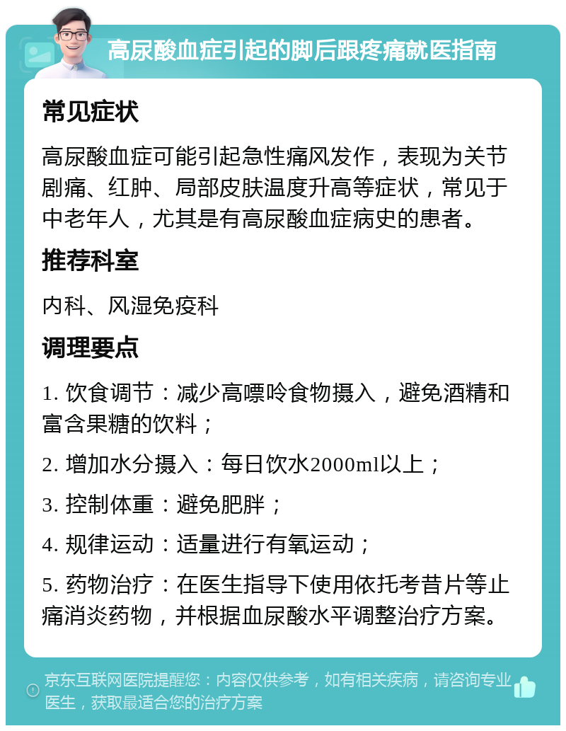 高尿酸血症引起的脚后跟疼痛就医指南 常见症状 高尿酸血症可能引起急性痛风发作，表现为关节剧痛、红肿、局部皮肤温度升高等症状，常见于中老年人，尤其是有高尿酸血症病史的患者。 推荐科室 内科、风湿免疫科 调理要点 1. 饮食调节：减少高嘌呤食物摄入，避免酒精和富含果糖的饮料； 2. 增加水分摄入：每日饮水2000ml以上； 3. 控制体重：避免肥胖； 4. 规律运动：适量进行有氧运动； 5. 药物治疗：在医生指导下使用依托考昔片等止痛消炎药物，并根据血尿酸水平调整治疗方案。