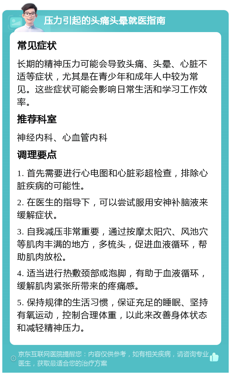 压力引起的头痛头晕就医指南 常见症状 长期的精神压力可能会导致头痛、头晕、心脏不适等症状，尤其是在青少年和成年人中较为常见。这些症状可能会影响日常生活和学习工作效率。 推荐科室 神经内科、心血管内科 调理要点 1. 首先需要进行心电图和心脏彩超检查，排除心脏疾病的可能性。 2. 在医生的指导下，可以尝试服用安神补脑液来缓解症状。 3. 自我减压非常重要，通过按摩太阳穴、风池穴等肌肉丰满的地方，多梳头，促进血液循环，帮助肌肉放松。 4. 适当进行热敷颈部或泡脚，有助于血液循环，缓解肌肉紧张所带来的疼痛感。 5. 保持规律的生活习惯，保证充足的睡眠、坚持有氧运动，控制合理体重，以此来改善身体状态和减轻精神压力。