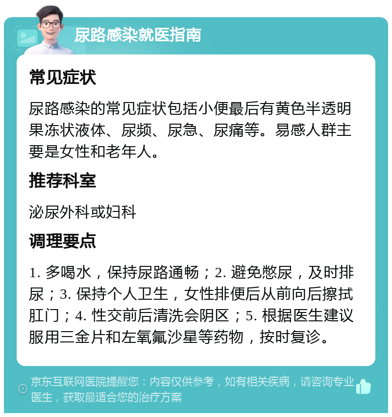 尿路感染就医指南 常见症状 尿路感染的常见症状包括小便最后有黄色半透明果冻状液体、尿频、尿急、尿痛等。易感人群主要是女性和老年人。 推荐科室 泌尿外科或妇科 调理要点 1. 多喝水，保持尿路通畅；2. 避免憋尿，及时排尿；3. 保持个人卫生，女性排便后从前向后擦拭肛门；4. 性交前后清洗会阴区；5. 根据医生建议服用三金片和左氧氟沙星等药物，按时复诊。