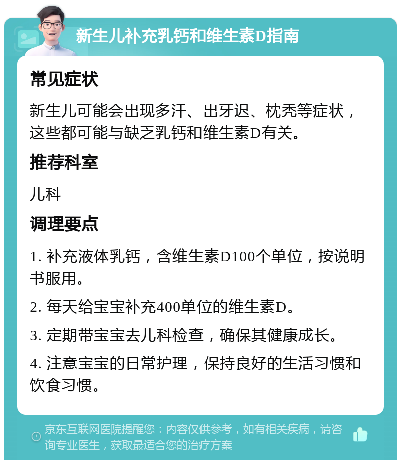 新生儿补充乳钙和维生素D指南 常见症状 新生儿可能会出现多汗、出牙迟、枕秃等症状，这些都可能与缺乏乳钙和维生素D有关。 推荐科室 儿科 调理要点 1. 补充液体乳钙，含维生素D100个单位，按说明书服用。 2. 每天给宝宝补充400单位的维生素D。 3. 定期带宝宝去儿科检查，确保其健康成长。 4. 注意宝宝的日常护理，保持良好的生活习惯和饮食习惯。