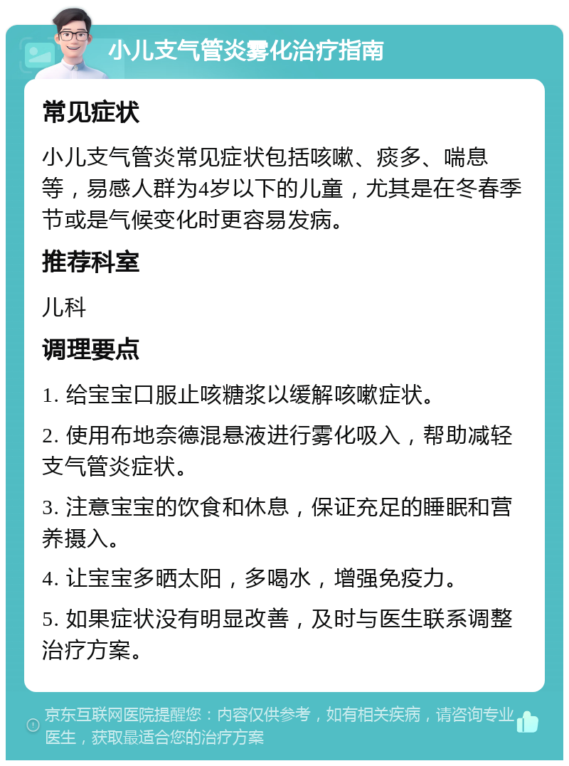 小儿支气管炎雾化治疗指南 常见症状 小儿支气管炎常见症状包括咳嗽、痰多、喘息等，易感人群为4岁以下的儿童，尤其是在冬春季节或是气候变化时更容易发病。 推荐科室 儿科 调理要点 1. 给宝宝口服止咳糖浆以缓解咳嗽症状。 2. 使用布地奈德混悬液进行雾化吸入，帮助减轻支气管炎症状。 3. 注意宝宝的饮食和休息，保证充足的睡眠和营养摄入。 4. 让宝宝多晒太阳，多喝水，增强免疫力。 5. 如果症状没有明显改善，及时与医生联系调整治疗方案。