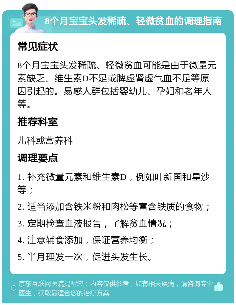 8个月宝宝头发稀疏、轻微贫血的调理指南 常见症状 8个月宝宝头发稀疏、轻微贫血可能是由于微量元素缺乏、维生素D不足或脾虚肾虚气血不足等原因引起的。易感人群包括婴幼儿、孕妇和老年人等。 推荐科室 儿科或营养科 调理要点 1. 补充微量元素和维生素D，例如叶新国和星沙等； 2. 适当添加含铁米粉和肉松等富含铁质的食物； 3. 定期检查血液报告，了解贫血情况； 4. 注意辅食添加，保证营养均衡； 5. 半月理发一次，促进头发生长。