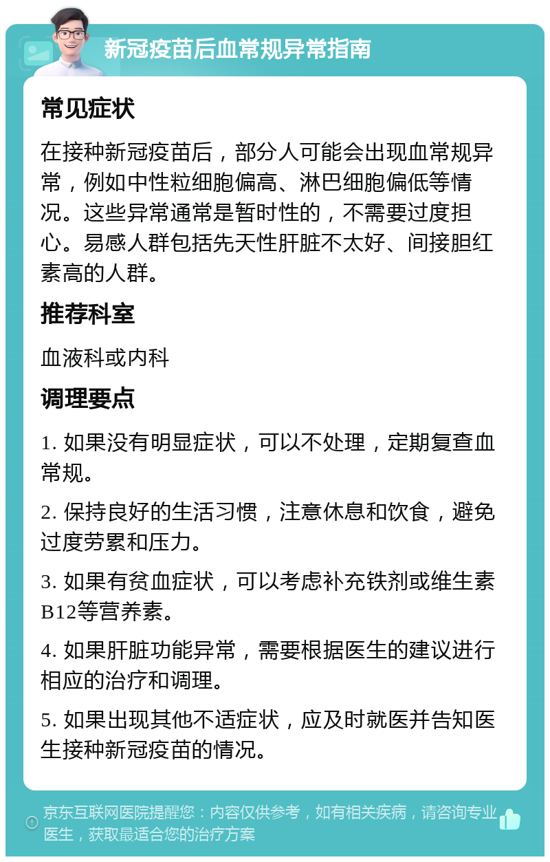 新冠疫苗后血常规异常指南 常见症状 在接种新冠疫苗后，部分人可能会出现血常规异常，例如中性粒细胞偏高、淋巴细胞偏低等情况。这些异常通常是暂时性的，不需要过度担心。易感人群包括先天性肝脏不太好、间接胆红素高的人群。 推荐科室 血液科或内科 调理要点 1. 如果没有明显症状，可以不处理，定期复查血常规。 2. 保持良好的生活习惯，注意休息和饮食，避免过度劳累和压力。 3. 如果有贫血症状，可以考虑补充铁剂或维生素B12等营养素。 4. 如果肝脏功能异常，需要根据医生的建议进行相应的治疗和调理。 5. 如果出现其他不适症状，应及时就医并告知医生接种新冠疫苗的情况。