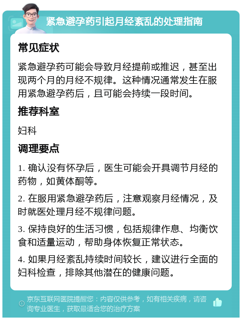 紧急避孕药引起月经紊乱的处理指南 常见症状 紧急避孕药可能会导致月经提前或推迟，甚至出现两个月的月经不规律。这种情况通常发生在服用紧急避孕药后，且可能会持续一段时间。 推荐科室 妇科 调理要点 1. 确认没有怀孕后，医生可能会开具调节月经的药物，如黄体酮等。 2. 在服用紧急避孕药后，注意观察月经情况，及时就医处理月经不规律问题。 3. 保持良好的生活习惯，包括规律作息、均衡饮食和适量运动，帮助身体恢复正常状态。 4. 如果月经紊乱持续时间较长，建议进行全面的妇科检查，排除其他潜在的健康问题。