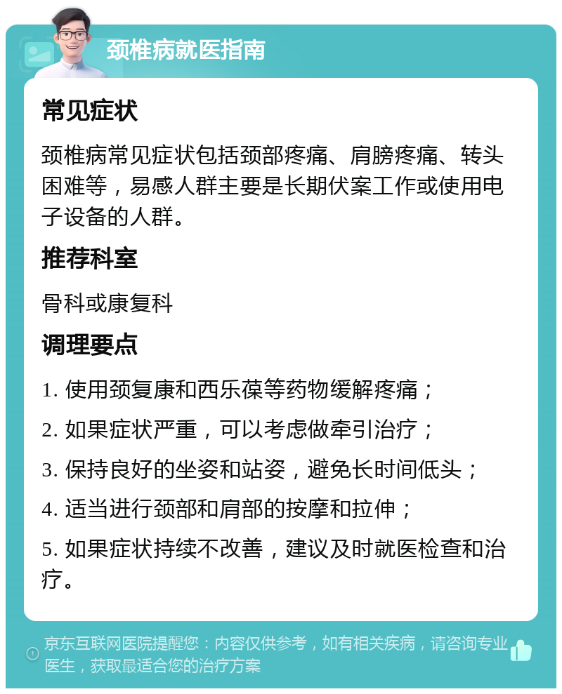 颈椎病就医指南 常见症状 颈椎病常见症状包括颈部疼痛、肩膀疼痛、转头困难等，易感人群主要是长期伏案工作或使用电子设备的人群。 推荐科室 骨科或康复科 调理要点 1. 使用颈复康和西乐葆等药物缓解疼痛； 2. 如果症状严重，可以考虑做牵引治疗； 3. 保持良好的坐姿和站姿，避免长时间低头； 4. 适当进行颈部和肩部的按摩和拉伸； 5. 如果症状持续不改善，建议及时就医检查和治疗。