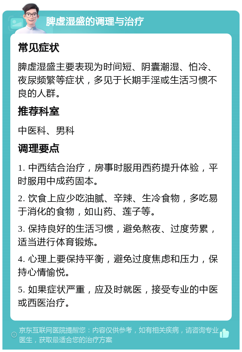 脾虚湿盛的调理与治疗 常见症状 脾虚湿盛主要表现为时间短、阴囊潮湿、怕冷、夜尿频繁等症状，多见于长期手淫或生活习惯不良的人群。 推荐科室 中医科、男科 调理要点 1. 中西结合治疗，房事时服用西药提升体验，平时服用中成药固本。 2. 饮食上应少吃油腻、辛辣、生冷食物，多吃易于消化的食物，如山药、莲子等。 3. 保持良好的生活习惯，避免熬夜、过度劳累，适当进行体育锻炼。 4. 心理上要保持平衡，避免过度焦虑和压力，保持心情愉悦。 5. 如果症状严重，应及时就医，接受专业的中医或西医治疗。