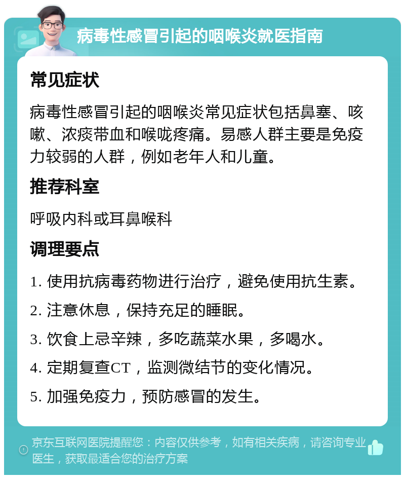 病毒性感冒引起的咽喉炎就医指南 常见症状 病毒性感冒引起的咽喉炎常见症状包括鼻塞、咳嗽、浓痰带血和喉咙疼痛。易感人群主要是免疫力较弱的人群，例如老年人和儿童。 推荐科室 呼吸内科或耳鼻喉科 调理要点 1. 使用抗病毒药物进行治疗，避免使用抗生素。 2. 注意休息，保持充足的睡眠。 3. 饮食上忌辛辣，多吃蔬菜水果，多喝水。 4. 定期复查CT，监测微结节的变化情况。 5. 加强免疫力，预防感冒的发生。