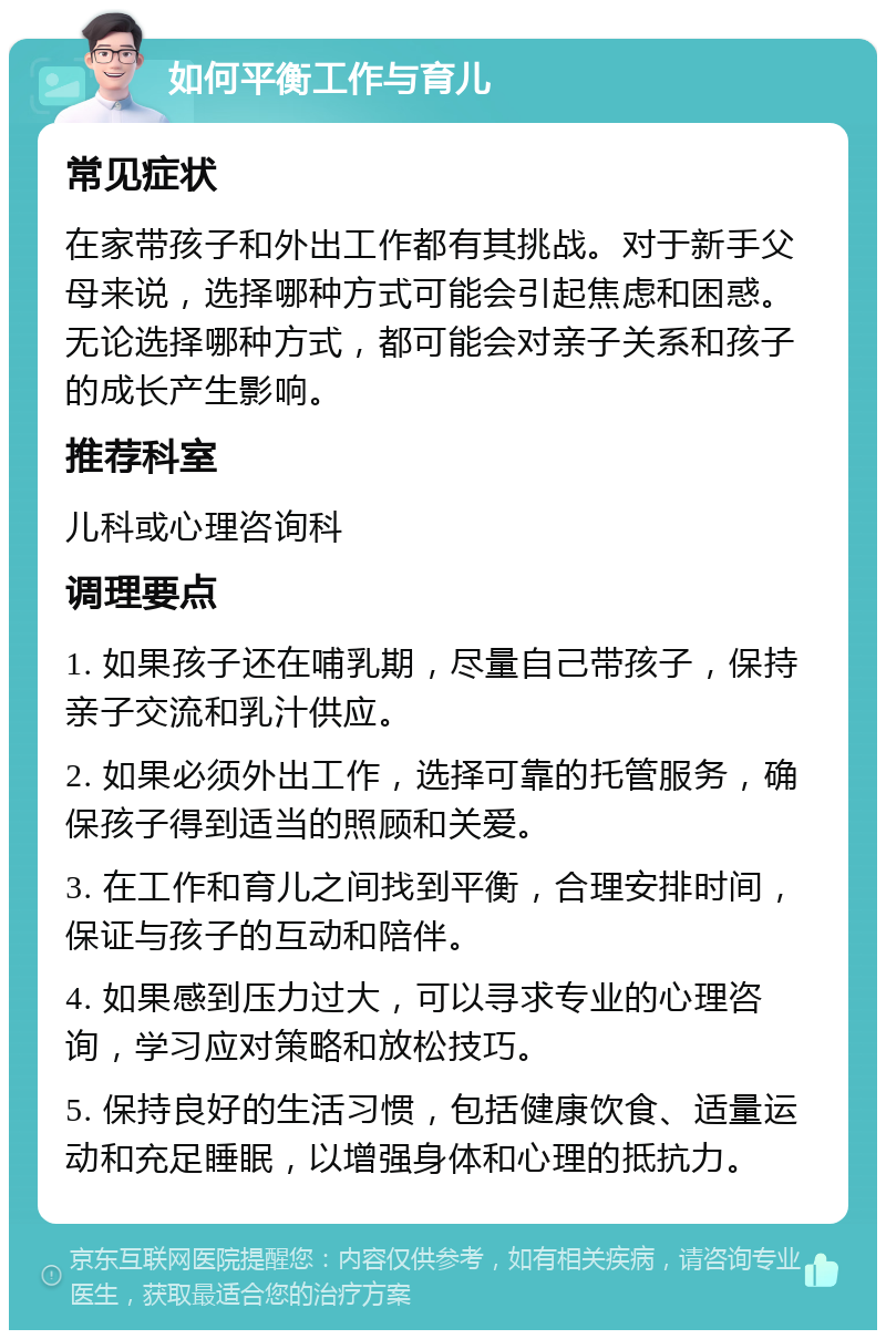 如何平衡工作与育儿 常见症状 在家带孩子和外出工作都有其挑战。对于新手父母来说，选择哪种方式可能会引起焦虑和困惑。无论选择哪种方式，都可能会对亲子关系和孩子的成长产生影响。 推荐科室 儿科或心理咨询科 调理要点 1. 如果孩子还在哺乳期，尽量自己带孩子，保持亲子交流和乳汁供应。 2. 如果必须外出工作，选择可靠的托管服务，确保孩子得到适当的照顾和关爱。 3. 在工作和育儿之间找到平衡，合理安排时间，保证与孩子的互动和陪伴。 4. 如果感到压力过大，可以寻求专业的心理咨询，学习应对策略和放松技巧。 5. 保持良好的生活习惯，包括健康饮食、适量运动和充足睡眠，以增强身体和心理的抵抗力。