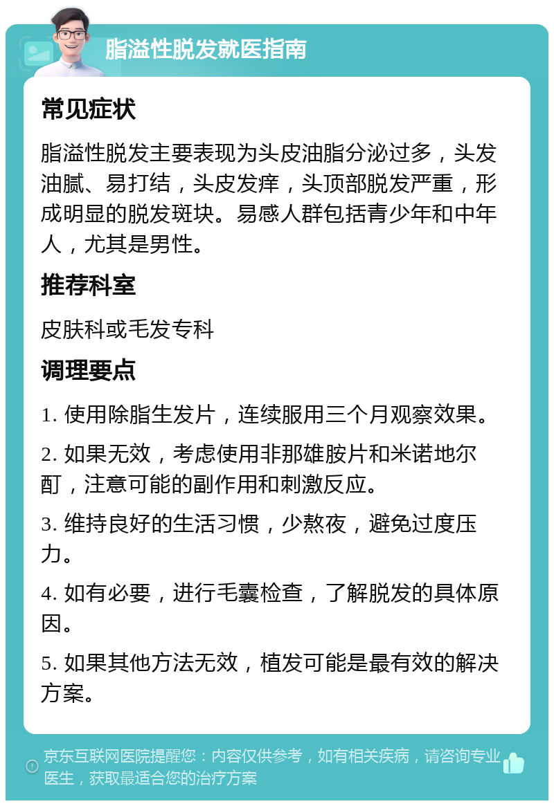 脂溢性脱发就医指南 常见症状 脂溢性脱发主要表现为头皮油脂分泌过多，头发油腻、易打结，头皮发痒，头顶部脱发严重，形成明显的脱发斑块。易感人群包括青少年和中年人，尤其是男性。 推荐科室 皮肤科或毛发专科 调理要点 1. 使用除脂生发片，连续服用三个月观察效果。 2. 如果无效，考虑使用非那雄胺片和米诺地尔酊，注意可能的副作用和刺激反应。 3. 维持良好的生活习惯，少熬夜，避免过度压力。 4. 如有必要，进行毛囊检查，了解脱发的具体原因。 5. 如果其他方法无效，植发可能是最有效的解决方案。