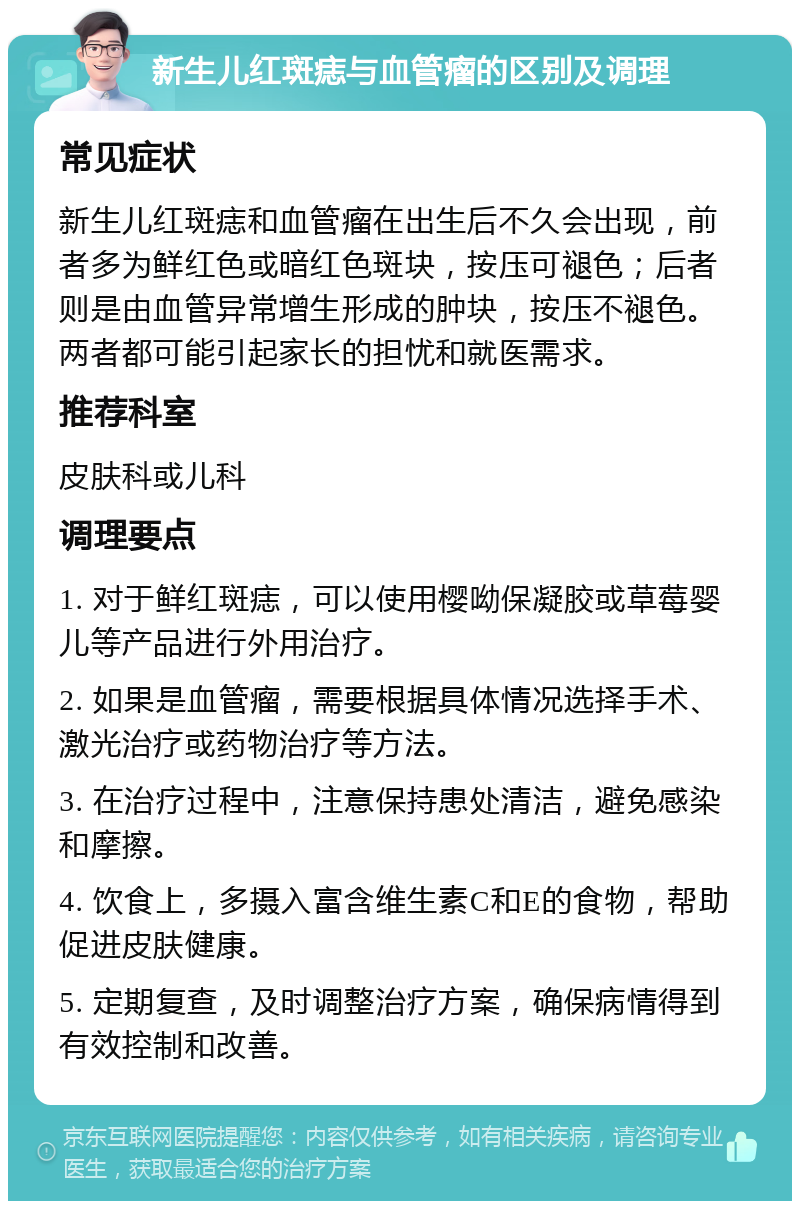 新生儿红斑痣与血管瘤的区别及调理 常见症状 新生儿红斑痣和血管瘤在出生后不久会出现，前者多为鲜红色或暗红色斑块，按压可褪色；后者则是由血管异常增生形成的肿块，按压不褪色。两者都可能引起家长的担忧和就医需求。 推荐科室 皮肤科或儿科 调理要点 1. 对于鲜红斑痣，可以使用樱呦保凝胶或草莓婴儿等产品进行外用治疗。 2. 如果是血管瘤，需要根据具体情况选择手术、激光治疗或药物治疗等方法。 3. 在治疗过程中，注意保持患处清洁，避免感染和摩擦。 4. 饮食上，多摄入富含维生素C和E的食物，帮助促进皮肤健康。 5. 定期复查，及时调整治疗方案，确保病情得到有效控制和改善。