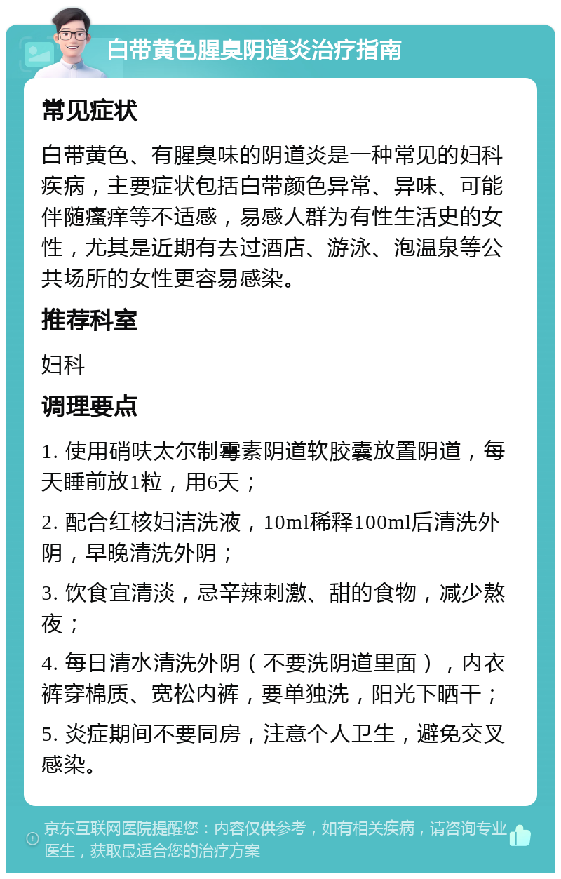 白带黄色腥臭阴道炎治疗指南 常见症状 白带黄色、有腥臭味的阴道炎是一种常见的妇科疾病，主要症状包括白带颜色异常、异味、可能伴随瘙痒等不适感，易感人群为有性生活史的女性，尤其是近期有去过酒店、游泳、泡温泉等公共场所的女性更容易感染。 推荐科室 妇科 调理要点 1. 使用硝呋太尔制霉素阴道软胶囊放置阴道，每天睡前放1粒，用6天； 2. 配合红核妇洁洗液，10ml稀释100ml后清洗外阴，早晚清洗外阴； 3. 饮食宜清淡，忌辛辣刺激、甜的食物，减少熬夜； 4. 每日清水清洗外阴（不要洗阴道里面），内衣裤穿棉质、宽松内裤，要单独洗，阳光下晒干； 5. 炎症期间不要同房，注意个人卫生，避免交叉感染。