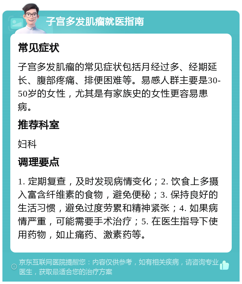 子宫多发肌瘤就医指南 常见症状 子宫多发肌瘤的常见症状包括月经过多、经期延长、腹部疼痛、排便困难等。易感人群主要是30-50岁的女性，尤其是有家族史的女性更容易患病。 推荐科室 妇科 调理要点 1. 定期复查，及时发现病情变化；2. 饮食上多摄入富含纤维素的食物，避免便秘；3. 保持良好的生活习惯，避免过度劳累和精神紧张；4. 如果病情严重，可能需要手术治疗；5. 在医生指导下使用药物，如止痛药、激素药等。