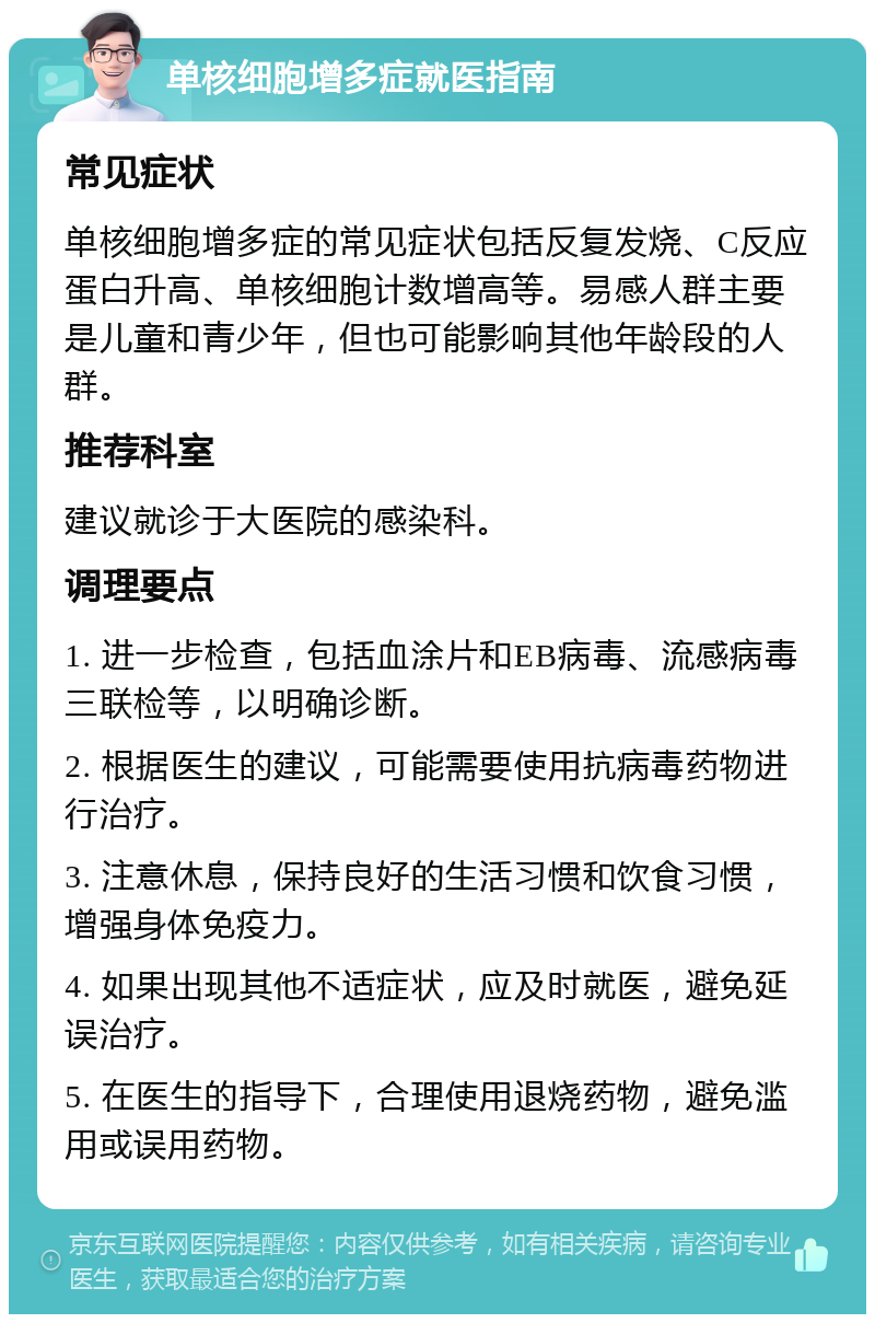 单核细胞增多症就医指南 常见症状 单核细胞增多症的常见症状包括反复发烧、C反应蛋白升高、单核细胞计数增高等。易感人群主要是儿童和青少年，但也可能影响其他年龄段的人群。 推荐科室 建议就诊于大医院的感染科。 调理要点 1. 进一步检查，包括血涂片和EB病毒、流感病毒三联检等，以明确诊断。 2. 根据医生的建议，可能需要使用抗病毒药物进行治疗。 3. 注意休息，保持良好的生活习惯和饮食习惯，增强身体免疫力。 4. 如果出现其他不适症状，应及时就医，避免延误治疗。 5. 在医生的指导下，合理使用退烧药物，避免滥用或误用药物。