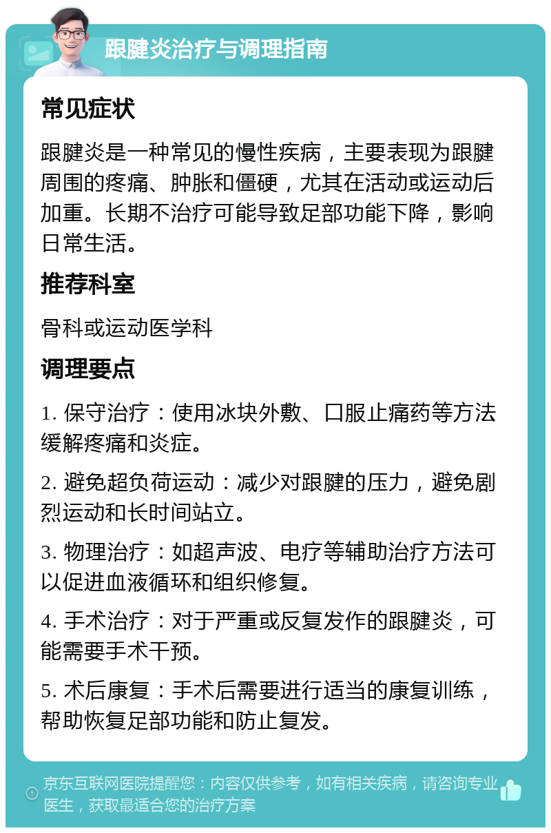 跟腱炎治疗与调理指南 常见症状 跟腱炎是一种常见的慢性疾病，主要表现为跟腱周围的疼痛、肿胀和僵硬，尤其在活动或运动后加重。长期不治疗可能导致足部功能下降，影响日常生活。 推荐科室 骨科或运动医学科 调理要点 1. 保守治疗：使用冰块外敷、口服止痛药等方法缓解疼痛和炎症。 2. 避免超负荷运动：减少对跟腱的压力，避免剧烈运动和长时间站立。 3. 物理治疗：如超声波、电疗等辅助治疗方法可以促进血液循环和组织修复。 4. 手术治疗：对于严重或反复发作的跟腱炎，可能需要手术干预。 5. 术后康复：手术后需要进行适当的康复训练，帮助恢复足部功能和防止复发。